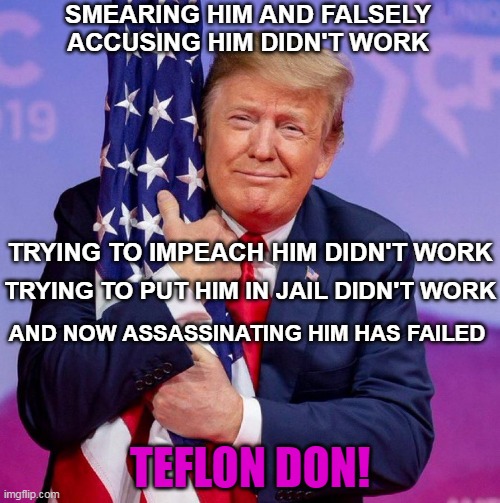 Democrats and the Deep State have failed at every turn | SMEARING HIM AND FALSELY ACCUSING HIM DIDN'T WORK; TRYING TO IMPEACH HIM DIDN'T WORK; TRYING TO PUT HIM IN JAIL DIDN'T WORK; AND NOW ASSASSINATING HIM HAS FAILED; TEFLON DON! | image tagged in donald trump,usa,president trump,trump for president,president of the united states,vote | made w/ Imgflip meme maker