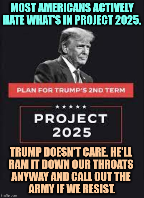 Project 2025, Trump's stealth plan to kill American democracy | MOST AMERICANS ACTIVELY HATE WHAT'S IN PROJECT 2025. TRUMP DOESN'T CARE. HE'LL 
RAM IT DOWN OUR THROATS 
ANYWAY AND CALL OUT THE 
ARMY IF WE RESIST. | image tagged in project 2025 trump's stealth plan to kill american democracy,project 2025,fascist,dictator,democracy,army | made w/ Imgflip meme maker