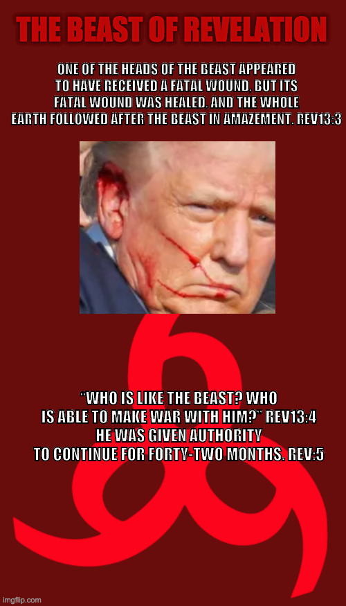 Trump is the Antichrist | THE BEAST OF REVELATION; ONE OF THE HEADS OF THE BEAST APPEARED TO HAVE RECEIVED A FATAL WOUND, BUT ITS FATAL WOUND WAS HEALED, AND THE WHOLE EARTH FOLLOWED AFTER THE BEAST IN AMAZEMENT. REV13:3; “WHO IS LIKE THE BEAST? WHO IS ABLE TO MAKE WAR WITH HIM?” REV13:4
HE WAS GIVEN AUTHORITY TO CONTINUE FOR FORTY-TWO MONTHS. REV:5 | image tagged in donald trump,trump,donald trump approves,president trump,maga,make america great again | made w/ Imgflip meme maker