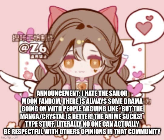 ANNOUNCEMENT: I HATE THE SAILOR MOON FANDOM, THERE IS ALWAYS SOME DRAMA GOING ON WITH PEOPLE ARGUING LIKE ¨BUT THE MANGA/CRYSTAL IS BETTER! THE ANIME SUCKS!¨ TYPE STUFF. LITERALLY NO ONE CAN ACTUALLY BE RESPECTFUL WITH OTHERS OPINIONS IN THAT COMMUNITY | image tagged in silv3r_kristal s template | made w/ Imgflip meme maker