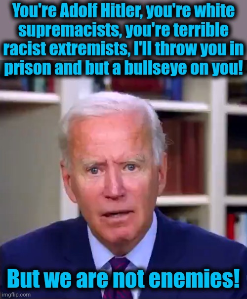 Maybe he's just confused again | You're Adolf Hitler, you're white
supremacists, you're terrible
racist extremists, I'll throw you in
prison and but a bullseye on you! But we are not enemies! | image tagged in slow joe biden dementia face,memes,democrats,dementia | made w/ Imgflip meme maker