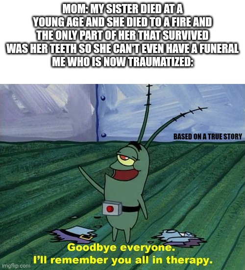 :( | MOM: MY SISTER DIED AT A YOUNG AGE AND SHE DIED TO A FIRE AND THE ONLY PART OF HER THAT SURVIVED WAS HER TEETH SO SHE CAN'T EVEN HAVE A FUNERAL
ME WHO IS NOW TRAUMATIZED:; BASED ON A TRUE STORY | image tagged in goodbye everyone i'll remember you all in therapy | made w/ Imgflip meme maker