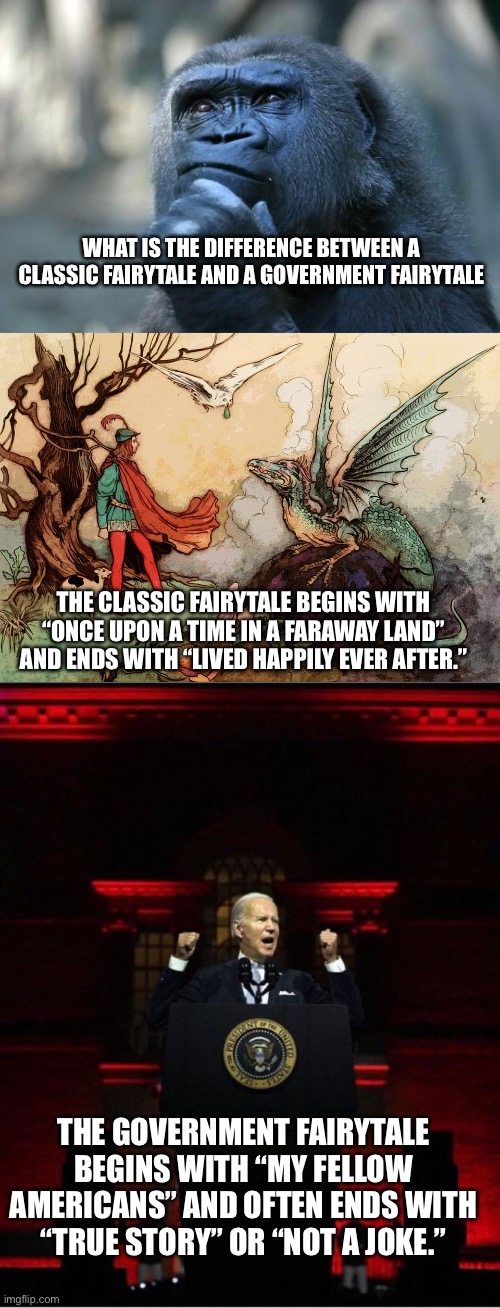 Classic fairytale vs government fairytale | WHAT IS THE DIFFERENCE BETWEEN A CLASSIC FAIRYTALE AND A GOVERNMENT FAIRYTALE; THE CLASSIC FAIRYTALE BEGINS WITH “ONCE UPON A TIME IN A FARAWAY LAND” AND ENDS WITH “LIVED HAPPILY EVER AFTER.”; THE GOVERNMENT FAIRYTALE BEGINS WITH “MY FELLOW AMERICANS” AND OFTEN ENDS WITH “TRUE STORY” OR “NOT A JOKE.” | image tagged in deep thoughts,vintage fairytale,biden speech | made w/ Imgflip meme maker