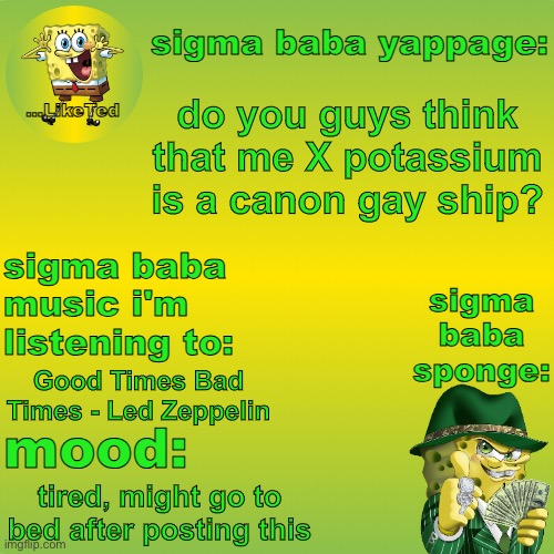 sigma baba sponge announcement v2 | do you guys think that me X potassium is a canon gay ship? Good Times Bad Times - Led Zeppelin; tired, might go to bed after posting this | image tagged in sigma baba sponge announcement v2 | made w/ Imgflip meme maker