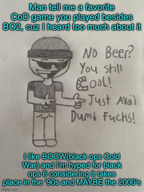 So BO6 is Post Cold War or pre modern warfare Idfk lmao | Man tell me a favorite CoD game you played besides BO2, cuz I heard too much about it; I like BOCW(black ops Cold War) and I’m hyped for black ops 6 considering it takes place in the ‘90s and MAYBE the 2000’s | image tagged in perb | made w/ Imgflip meme maker