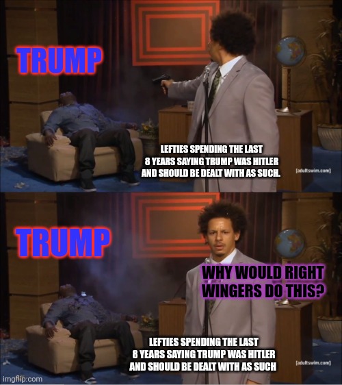 Who Killed Hannibal Meme | TRUMP; LEFTIES SPENDING THE LAST 8 YEARS SAYING TRUMP WAS HITLER AND SHOULD BE DEALT WITH AS SUCH. TRUMP; WHY WOULD RIGHT WINGERS DO THIS? LEFTIES SPENDING THE LAST 8 YEARS SAYING TRUMP WAS HITLER AND SHOULD BE DEALT WITH AS SUCH | image tagged in memes,who killed hannibal | made w/ Imgflip meme maker