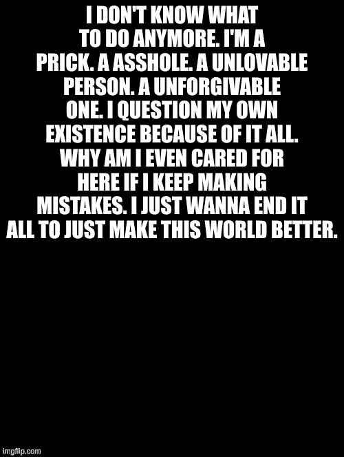 I just cannot take this no more. I want to just go die. | I DON'T KNOW WHAT TO DO ANYMORE. I'M A PRICK. A ASSHOLE. A UNLOVABLE PERSON. A UNFORGIVABLE ONE. I QUESTION MY OWN EXISTENCE BECAUSE OF IT ALL. WHY AM I EVEN CARED FOR HERE IF I KEEP MAKING MISTAKES. I JUST WANNA END IT ALL TO JUST MAKE THIS WORLD BETTER. | image tagged in double long black template | made w/ Imgflip meme maker