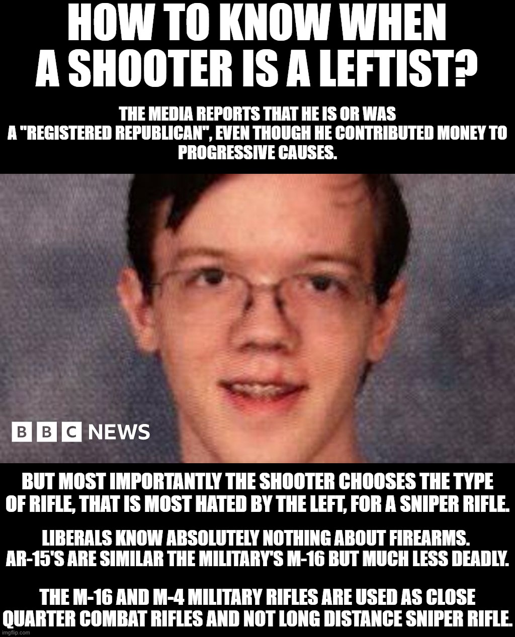 The majority of mass shooters are leftists.  Liberalism is a mental disorder. | HOW TO KNOW WHEN A SHOOTER IS A LEFTIST? THE MEDIA REPORTS THAT HE IS OR WAS A "REGISTERED REPUBLICAN", EVEN THOUGH HE CONTRIBUTED MONEY TO
PROGRESSIVE CAUSES. BUT MOST IMPORTANTLY THE SHOOTER CHOOSES THE TYPE OF RIFLE, THAT IS MOST HATED BY THE LEFT, FOR A SNIPER RIFLE. LIBERALS KNOW ABSOLUTELY NOTHING ABOUT FIREARMS.  AR-15'S ARE SIMILAR THE MILITARY'S M-16 BUT MUCH LESS DEADLY. THE M-16 AND M-4 MILITARY RIFLES ARE USED AS CLOSE QUARTER COMBAT RIFLES AND NOT LONG DISTANCE SNIPER RIFLE. | image tagged in marxist revolutionaries,trump derangement syndrome | made w/ Imgflip meme maker