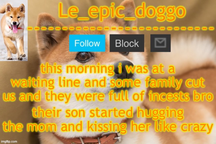epic doggo's temp back in old fashion | this morning i was at a waiting line and some family cut us and they were full of incests bro; their son started hugging the mom and kissing her like crazy | image tagged in epic doggo's temp back in old fashion | made w/ Imgflip meme maker