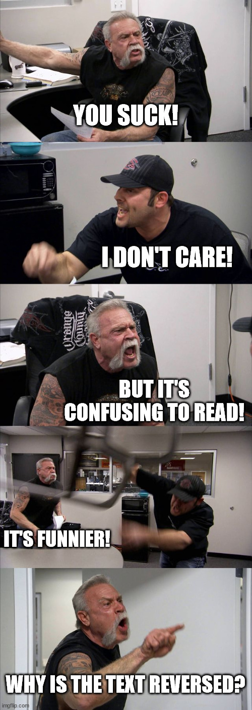 Reversed text | YOU SUCK! I DON'T CARE! BUT IT'S CONFUSING TO READ! IT'S FUNNIER! WHY IS THE TEXT REVERSED? | image tagged in memes,american chopper argument,reverse | made w/ Imgflip meme maker