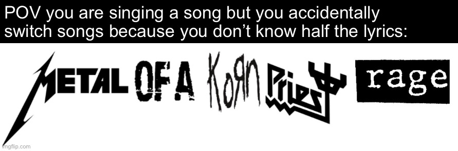 Ah yes, my favourite band. Metal of a Korn Priest Rage. | POV you are singing a song but you accidentally switch songs because you don’t know half the lyrics: | image tagged in heavy metal,system of a down,metallica,korn,judas priest,rage against the machine | made w/ Imgflip meme maker