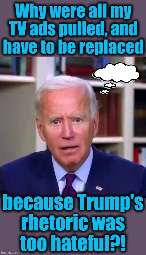 Don't expect the libs to ever work out the answer to this | Why were all my TV ads pulled, and have to be replaced; because Trump's
rhetoric was
too hateful?! | image tagged in slow joe biden dementia face,memes,democrat hate speech,donald trump,assassination attempt,advertising | made w/ Imgflip meme maker