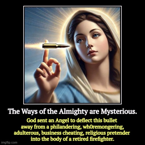 The Ways of the Almighty are Mysterious. | The Ways of the Almighty are Mysterious. | God sent an Angel to deflect this bullet 
away from a philandering, wh0remongering, adulterous, b | image tagged in funny,demotivationals,god,angel,trump,assassination | made w/ Imgflip demotivational maker