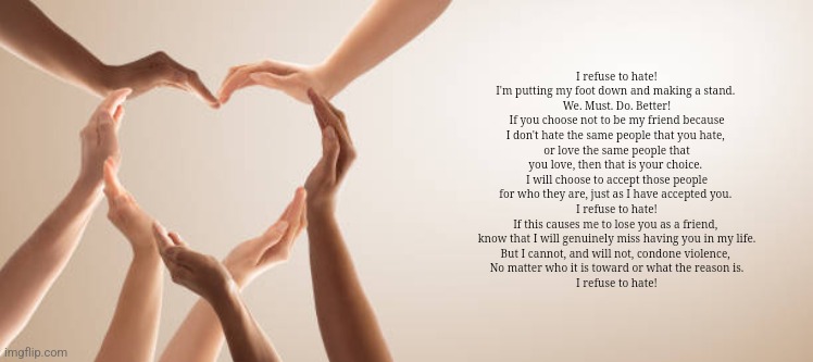 Love each other | I refuse to hate!
I'm putting my foot down and making a stand. 
We. Must. Do. Better!
If you choose not to be my friend because I don't hate the same people that you hate, 
or love the same people that you love, then that is your choice. 
I will choose to accept those people for who they are, just as I have accepted you. 
I refuse to hate!
If this causes me to lose you as a friend, 
know that I will genuinely miss having you in my life.
But I cannot, and will not, condone violence, 
No matter who it is toward or what the reason is.
I refuse to hate! | image tagged in love,peace,heart,hands | made w/ Imgflip meme maker