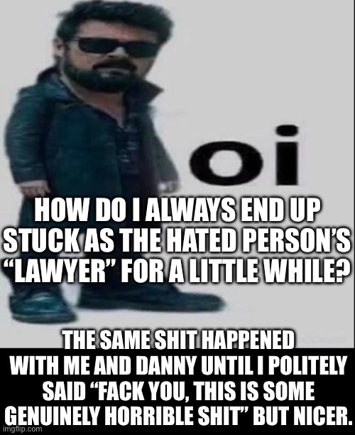 And I was there for the bot thing too which makes this worse. At least with Danny I was almost always offline. | HOW DO I ALWAYS END UP STUCK AS THE HATED PERSON’S “LAWYER” FOR A LITTLE WHILE? THE SAME SHIT HAPPENED WITH ME AND DANNY UNTIL I POLITELY SAID “FACK YOU, THIS IS SOME GENUINELY HORRIBLE SHIT” BUT NICER. | made w/ Imgflip meme maker