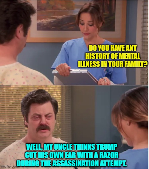 Yeah a whacko leftist on another stream is pushing this theory. | DO YOU HAVE ANY HISTORY OF MENTAL ILLNESS IN YOUR FAMILY? WELL, MY UNCLE THINKS TRUMP CUT HIS OWN EAR WITH A RAZOR DURING THE ASSASSINATION ATTEMPT. | image tagged in do you have any history of mental illness in your family | made w/ Imgflip meme maker