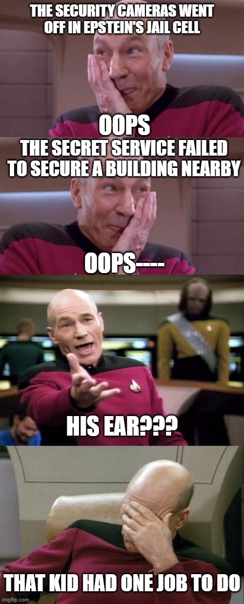 Ooops | THE SECURITY CAMERAS WENT OFF IN EPSTEIN'S JAIL CELL; OOPS; THE SECRET SERVICE FAILED TO SECURE A BUILDING NEARBY; OOPS----; HIS EAR??? THAT KID HAD ONE JOB TO DO | image tagged in picard oops,startrek,captain picard facepalm | made w/ Imgflip meme maker