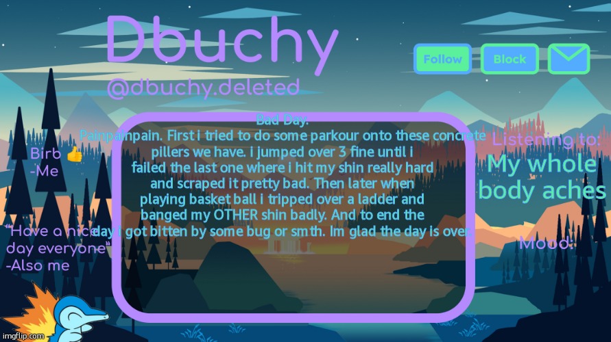 dbuchy announcement temp | Bad Day.
Painpainpain. First i tried to do some parkour onto these concrete pillers we have. i jumped over 3 fine until i failed the last one where i hit my shin really hard and scraped it pretty bad. Then later when playing basket ball i tripped over a ladder and banged my OTHER shin badly. And to end the day i got bitten by some bug or smth. Im glad the day is over. My whole body aches | image tagged in dbuchy announcement temp | made w/ Imgflip meme maker