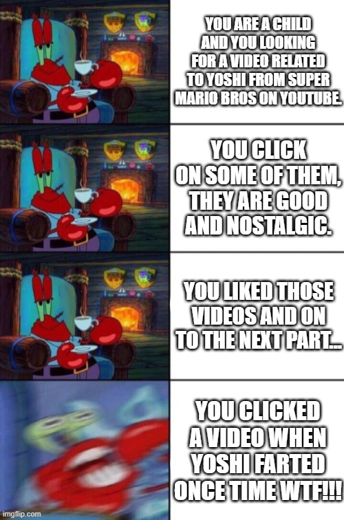 This may would happened like me in my past | YOU ARE A CHILD AND YOU LOOKING FOR A VIDEO RELATED TO YOSHI FROM SUPER MARIO BROS ON YOUTUBE. YOU CLICK ON SOME OF THEM, THEY ARE GOOD AND NOSTALGIC. YOU LIKED THOSE VIDEOS AND ON TO THE NEXT PART... YOU CLICKED A VIDEO WHEN YOSHI FARTED ONCE TIME WTF!!! | image tagged in mr krabs sipping tea,memes | made w/ Imgflip meme maker