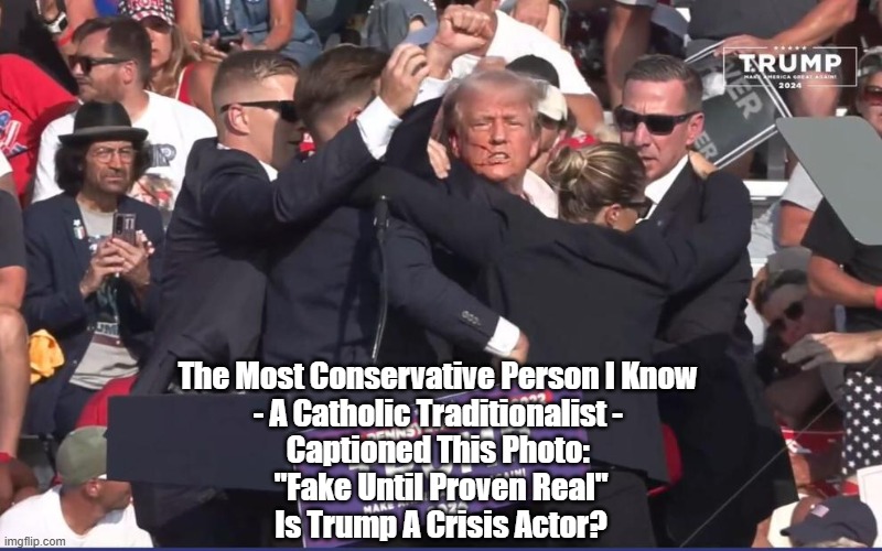 The Thinking Housewife, A Traditionalist Catholic, Wonders If Trump Is A "Crisis Actor" | The Most Conservative Person I Know 
- A Catholic Traditionalist - 
Captioned This Photo: 
"Fake Until Proven Real"
Is Trump A Crisis Actor? | image tagged in trump,hoax,crisis actor,conspiracy,conspiracism | made w/ Imgflip meme maker