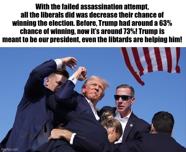 Libtards unknowingly helping Trump | With the failed assassination attempt, all the liberals did was decrease their chance of winning the election. Before, Trump had around a 63% chance of winning, now it’s around 73%! Trump is meant to be our president, even the libtards are helping him! | image tagged in trump assassination attempt,libtards,trump | made w/ Imgflip meme maker