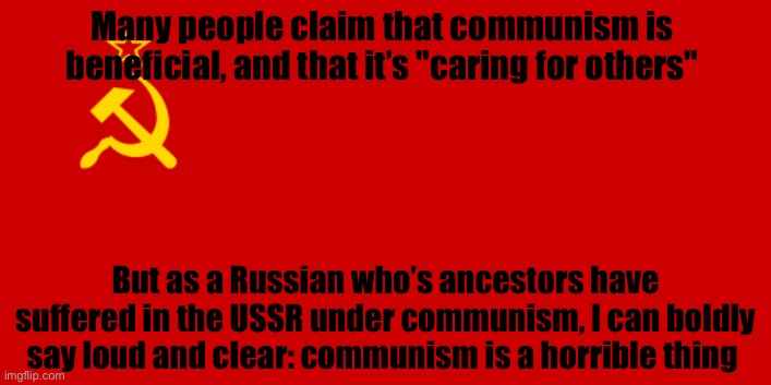 Remember those who suffered | Many people claim that communism is beneficial, and that it’s "caring for others"; But as a Russian who’s ancestors have suffered in the USSR under communism, I can boldly say loud and clear: communism is a horrible thing | image tagged in ussr flag,communism | made w/ Imgflip meme maker