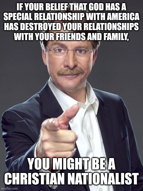 It's hard to have an interpersonal relationship with someone whose worldview has a tenuous relationship to reality. | IF YOUR BELIEF THAT GOD HAS A
SPECIAL RELATIONSHIP WITH AMERICA
HAS DESTROYED YOUR RELATIONSHIPS
WITH YOUR FRIENDS AND FAMILY, YOU MIGHT BE A
CHRISTIAN NATIONALIST | image tagged in jeff foxworthy,white nationalism,scumbag christian,conservative logic,relationships,god | made w/ Imgflip meme maker