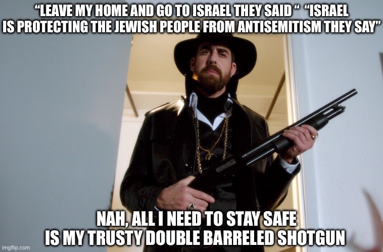 “LEAVE MY HOME AND GO TO ISRAEL THEY SAID “  “ISRAEL IS PROTECTING THE JEWISH PEOPLE FROM ANTISEMITISM THEY SAY”; NAH, ALL I NEED TO STAY SAFE IS MY TRUSTY DOUBLE BARRELED SHOTGUN | image tagged in memes,shitpost,relatable memes,guns,funny memes | made w/ Imgflip meme maker