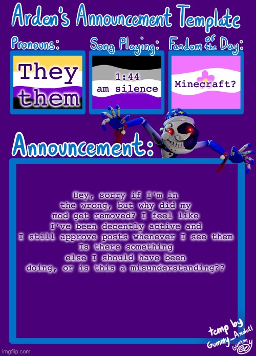 Arden_in_Space’s announcement template | They them; 1:44 am silence; Minecraft? Hey, sorry if I’m in the wrong, but why did my mod get removed? I feel like I’ve been decently active and I still approve posts whenever I see them
Is there something else I should have been doing, or is this a misunderstanding?? | image tagged in arden_in_space s announcement template | made w/ Imgflip meme maker