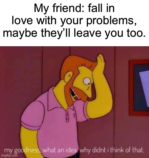 Left Alone | My friend: fall in love with your problems, maybe they’ll leave you too. | image tagged in my goodness what an idea why didn't i think of that,leave,problems,love | made w/ Imgflip meme maker