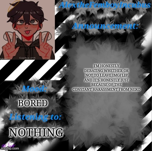 I'm also getting bored of this place... | I'M HONESTLY DEBATING WHETHER OR NOT TO LEAVE IMGFLIP AND IT'S HONESTLY JUST BECAUSE OF THE CONSTANT HARASSMENT FROM NEKO; BORED; NOTHING | image tagged in credits to toaster_gaming | made w/ Imgflip meme maker