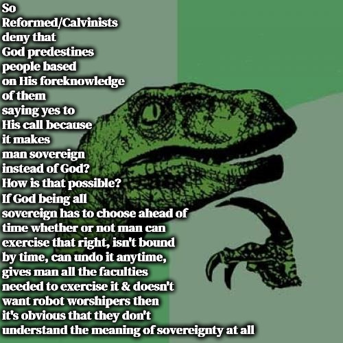 They Don't Get It | So Reformed/Calvinists deny that God predestines people based on His foreknowledge of them saying yes to His call because it makes man sovereign instead of God? How is that possible? If God being all sovereign has to choose ahead of time whether or not man can exercise that right, isn't bound by time, can undo it anytime, gives man all the faculties needed to exercise it & doesn't want robot worshipers then it's obvious that they don't understand the meaning of sovereignty at all | image tagged in memes,philosoraptor,free will,reformed calvinism,r/dankchristianmemes,misunderstanding | made w/ Imgflip meme maker