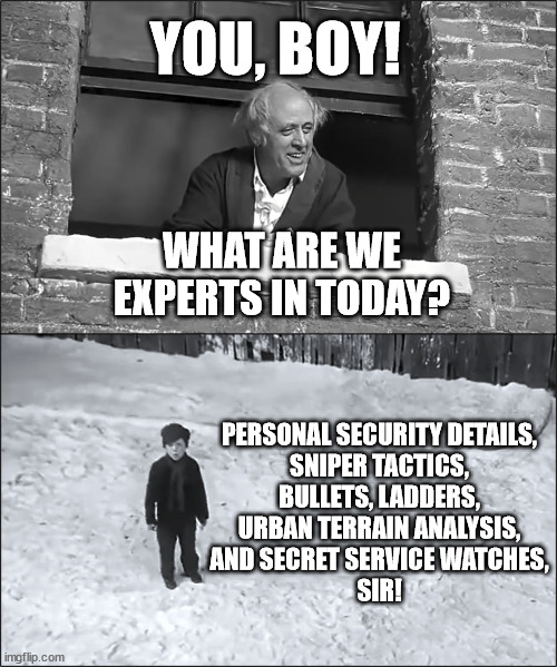 what are we experts in today? | YOU, BOY! WHAT ARE WE EXPERTS IN TODAY? PERSONAL SECURITY DETAILS,
SNIPER TACTICS,
BULLETS, LADDERS,
URBAN TERRAIN ANALYSIS,
AND SECRET SERVICE WATCHES,
SIR! | image tagged in scrooge you boy | made w/ Imgflip meme maker