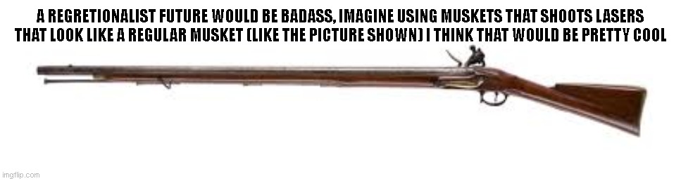 A REGRETIONALIST FUTURE WOULD BE BADASS, IMAGINE USING MUSKETS THAT SHOOTS LASERS THAT LOOK LIKE A REGULAR MUSKET (LIKE THE PICTURE SHOWN) I THINK THAT WOULD BE PRETTY COOL | made w/ Imgflip meme maker