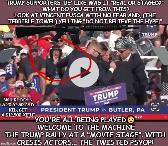 The Hoax psyop or staged | TRUMP SUPPORTERS 'BE' LIKE WAS IT "REAL OR STAGED?"
 WHAT DO YOU GET FROM THIS? LOOK AT VINCENT FUSCA WITH NO FEAR AND, (THE TERRIBLE TOWEL) YELLING "DO NOT BELIEVE THE HYPE!"; WHERE DOES A 20-YEAR-OLD KID, GET A $12,500 RIFLE; YOU'RE ALL BEING PLAYED😳  WELCOME TO THE MACHINE
THE TRUMP RALLY AT A "MOVIE STAGE". WITH CRISIS ACTORS... THE TWISTED PSYOP! | image tagged in donald trump | made w/ Imgflip meme maker