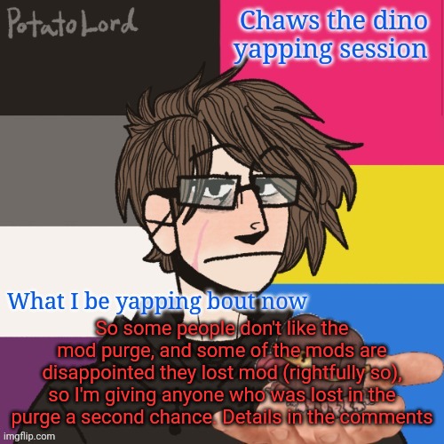 Chaws_the_dino announcement temp | So some people don't like the mod purge, and some of the mods are disappointed they lost mod (rightfully so), so I'm giving anyone who was lost in the purge a second chance. Details in the comments | image tagged in chaws_the_dino announcement temp | made w/ Imgflip meme maker