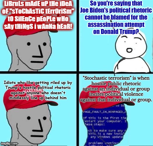 Conservatives only understand how a thing can be harmful when the harm is done to them. | LiBruLs mAdE uP tHe iDeA
oF "sToChAsTiC tErrOriSm"
tO SilEnCe pEoPLe wHo
sAy tHiNgS i wAnNa hEaR! So you're saying that
Joe Biden's political rhetoric
cannot be blamed for the
assassination attempt
on Donald Trump? "Stochastic terrorism" is when
hostile public rhetoric
against an individual or group
incites political violence
against that individual or group. Idiots who like getting riled up by
Trump's hostile political rhetoric
against anyone who doesn't
mindlessly line up behind him | image tagged in npc maga blue screen fixed textboxes,terrorism,trump,politics,conservative hypocrisy,conservative logic | made w/ Imgflip meme maker