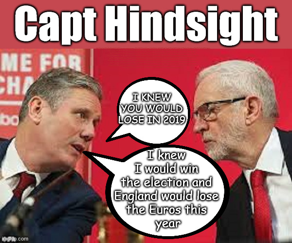 Starmer is. . . Capt Hindsight | Capt Hindsight; STARMER - SOFT ON CRIME? Country First, Party Second Eh??? Prisoner Early Release -; How many UK citizens will become victims of crime. . . As a direct result of Starmers early release of criminals? Starmer - week 1 as PM; Scrap Rwanda Plan - More Deaths; Early release of Prisoners; Can't blame Starmer QC; Rachel Reeves, Labour's 'TAXBOT'; IF YOU HAVE PERSONAL SAVINGS; LABOURS TAX PROPOSALS WILL RESULT IN =; Labours new 'DEATH TAX'; RACHEL REEVES Labours new; 'DEATH TAX' ? 12x new taxes Pensions & Inheritance? Starmer's coming after your pension? Lady Victoria Starmer; CORBYN EXPELLED; Labour pledge 'Urban centres' to help house 'Our Fair Share' of our new Migrant friends; New Home for our New Immigrant Friends !!! The only way to keep the illegal immigrants in the UK; CITIZENSHIP FOR ALL; ; Amnesty For all Illegals; Sir Keir Starmer MP; Muslim Votes Matter; Blood on Starmers hands? Burnham; Taxi for Rayner ? #RR4PM;100's more Tax collectors; Higher Taxes Under Labour; We're Coming for You; Labour pledges to clamp down on Tax Dodgers; Higher Taxes under Labour; Rachel Reeves Angela Rayner Bovvered? Higher Taxes under Labour; Risks of voting Labour; * EU Re entry? * Mass Immigration? * Build on Greenbelt? * Rayner as our PM? * Ulez 20 mph fines? * Higher taxes? * UK Flag change? * Muslim takeover? * End of Christianity? * Economic collapse? TRIPLE LOCK' Anneliese Dodds Rwanda plan Quid Pro Quo UK/EU Illegal Migrant Exchange deal; UK not taking its fair share, EU Exchange Deal = People Trafficking !!! Starmer to Betray Britain, #Burden Sharing #Quid Pro Quo #100,000; #Immigration #Starmerout #Labour #wearecorbyn #KeirStarmer #DianeAbbott #McDonnell #cultofcorbyn #labourisdead #labourracism #socialistsunday #nevervotelabour #socialistanyday #Antisemitism #Savile #SavileGate #Paedo #Worboys #GroomingGangs #Paedophile #IllegalImmigration #Immigrants #Invasion #Starmeriswrong #SirSoftie #SirSofty #Blair #Steroids AKA Keith ABBOTT BACK; Union Jack Flag in election campaign material; Concerns raised by Black, Asian and Minority ethnic BAMEgroup & activists; Capt U-Turn; Hunt down Tax Dodgers; Higher tax under Labour Sorry about the fatalities; Are you really going to trust Labour with your vote? Pension Triple Lock;; 'Our Fair Share'; Angela Rayner: new towns; Rachel Reeves; I'M COMING FOR YOU; Reeves the 'Raider'; Programmed to raid your Personal Savings; RNLI #NotMyPM; When will Rachel Reeves start selling of our country's gold reserve; should have voted Conservative; Another 'Fire Sale' under Labour? He did his level best to keep people out of prison !!! 'WERE SO MANY SEATS STOLEN' 'BY VOTES SO FEW'; Country 1st, Party 2nd eh??? Record illegal Migrants; Soft on the Causes of Crime? I KNEW YOU WOULD LOSE IN 2019; I knew 
I would win 
the election and 
England would lose 
the Euros this 
year | image tagged in kier starmer jeremy corbyn,illegal immigration,stop boats rwanda,palestine hamas muslim vote,labourisdead,starmer not my pm | made w/ Imgflip meme maker