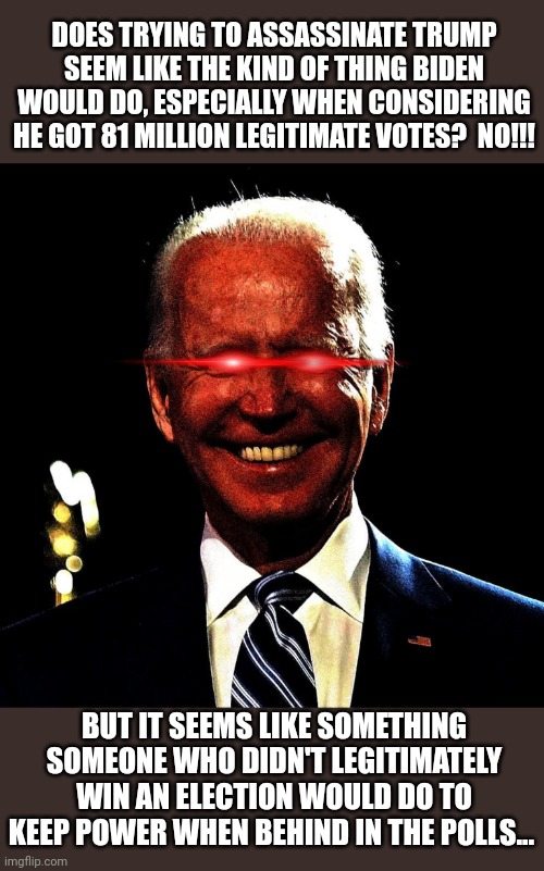 Dark brandon | DOES TRYING TO ASSASSINATE TRUMP SEEM LIKE THE KIND OF THING BIDEN WOULD DO, ESPECIALLY WHEN CONSIDERING HE GOT 81 MILLION LEGITIMATE VOTES?  NO!!! BUT IT SEEMS LIKE SOMETHING SOMEONE WHO DIDN'T LEGITIMATELY WIN AN ELECTION WOULD DO TO KEEP POWER WHEN BEHIND IN THE POLLS... | image tagged in dark brandon | made w/ Imgflip meme maker