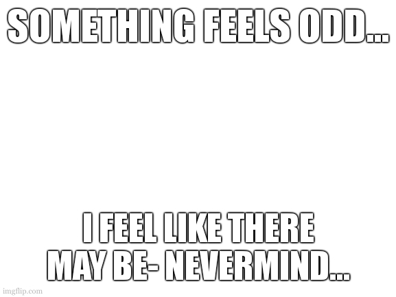 ... | SOMETHING FEELS ODD... I FEEL LIKE THERE MAY BE- NEVERMIND... | image tagged in this place has tolled my mind long enough | made w/ Imgflip meme maker