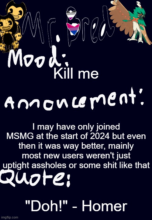 Bred’s announcement temp :3 | Kill me; I may have only joined MSMG at the start of 2024 but even then it was way better, mainly most new users weren't just uptight assholes or some shit like that; "Doh!" - Homer | image tagged in bred s announcement temp 3 | made w/ Imgflip meme maker