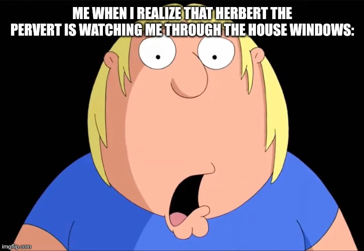 Shocked Chris Griffin | ME WHEN I REALIZE THAT HERBERT THE PERVERT IS WATCHING ME THROUGH THE HOUSE WINDOWS: | image tagged in shocked chris griffin | made w/ Imgflip meme maker