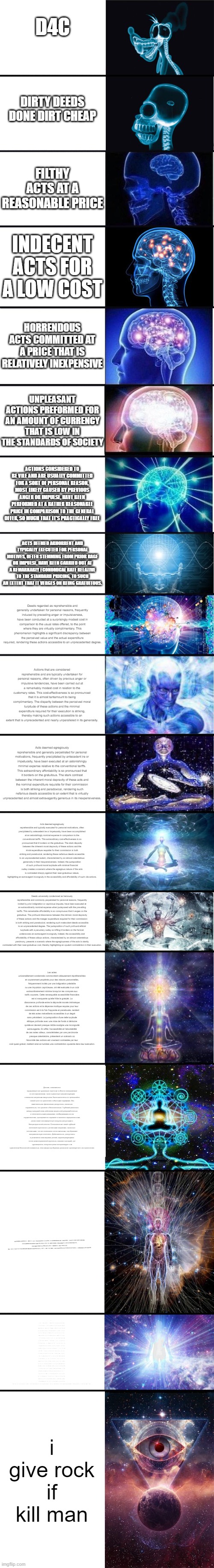 expanding brain: 9001 | D4C; DIRTY DEEDS DONE DIRT CHEAP; FILTHY ACTS AT A REASONABLE PRICE; INDECENT ACTS FOR A LOW COST; HORRENDOUS ACTS COMMITTED AT A PRICE THAT IS RELATIVELY INEXPENSIVE; UNPLEASANT ACTIONS PREFORMED FOR AN AMOUNT OF CURRENCY THAT IS LOW IN THE STANDARDS OF SOCIETY; ACTIONS CONSIDERED TO BE VILE AND ARE USUALLY COMMITTED FOR A SORT OF PERSONAL REASON, MOST LIKELY CAUSED BY PREVIOUS ANGER OR IMPULSE, HAVE BEEN PERFORMED AT A RATHER REASONABLE PRICE IN COMPARISON TO THE GENERAL OFFER, SO MUCH THAT IT’S PRACTICALLY FREE; ACTS DEEMED ABHORRENT AND TYPICALLY EXECUTED FOR PERSONAL MOTIVES, OFTEN STEMMING FROM PRIOR RAGE OR IMPULSE, HAVE BEEN CARRIED OUT AT A REMARKABLY ECONOMICAL RATE RELATIVE TO THE STANDARD PRICING, TO SUCH AN EXTENT THAT IT VERGES ON BEING GRATUITOUS. Deeds regarded as reprehensible and generally undertaken for personal reasons, frequently induced by preceding anger or impulsiveness, have been conducted at a surprisingly modest cost in comparison to the usual rates offered, to the point where they are virtually complimentary. This phenomenon highlights a significant discrepancy between the perceived value and the actual expenditure required, rendering these actions accessible to an unprecedented degree. Actions that are considered reprehensible and are typically undertaken for personal reasons, often driven by previous anger or impulsive tendencies, have been carried out at a remarkably modest cost in relation to the customary rates. This cost-effectiveness is so pronounced that it is almost tantamount to being complimentary. The disparity between the perceived moral turpitude of these actions and the minimal expenditure required for their execution is striking, thereby making such actions accessible to an extent that is unprecedented and nearly unparalleled in its generosity. Acts deemed egregiously reprehensible and generally perpetrated for personal motivations, frequently precipitated by antecedent ire or impetuosity, have been executed at an astonishingly minimal expense relative to the conventional tariffs. This extraordinary affordability is so pronounced that it borders on the gratuitous. The stark contrast between the inherent moral depravity of these acts and the nominal expenditure requisite for their commission is both striking and paradoxical, rendering such nefarious deeds accessible to an extent that is virtually unprecedented and almost extravagantly generous in its inexpensiveness. Acts deemed egregiously reprehensible and typically executed for personal motivations, often precipitated by antecedent ire or impetuosity, have been accomplished at an astonishingly nominal expense in comparison to the conventional tariffs. This extraordinary cost-effectiveness is so pronounced that it borders on the gratuitous. The stark disparity between the inherent moral depravity of these actions and the trivial expenditure requisite for their commission is both striking and paradoxical, rendering these nefarious deeds accessible to an unprecedented extent, characterized by an almost ostentatious generosity in their inexpensiveness. Indeed, the juxtaposition of such profound moral turpitude with minimal financial outlay creates a scenario where the egregious nature of the acts is contrasted sharply against their near-gratuitous nature, highlighting an extravagant incongruity in the accessibility and affordability of such vile actions. Deeds universally condemned as heinously reprehensible and commonly perpetrated for personal reasons, frequently incited by prior indignation or capricious impulse, have been executed at an extraordinarily nominal expense when juxtaposed with the prevailing tariffs. This remarkable affordability is so conspicuous that it verges on the gratuitous. The profound dissonance between the intrinsic moral depravity of these actions and the meager expenditure required for their commission is both striking and paradoxical, rendering such malevolent deeds accessible to an unprecedented degree. The juxtaposition of such profound ethical turpitude with a pecuniary outlay so trifling it borders on the farcical underscores an extravagant incongruity. Indeed, the accessibility and affordability of these odious actions, characterized by an almost ostentatious parsimony, presents a scenario where the egregiousness of the acts is starkly contrasted with their near-gratuitous cost, thereby highlighting an opulent contradiction in their execution. Les actes universellement condamnés comme étant odieusement répréhensibles et couramment perpétrés pour des raisons personnelles, fréquemment incités par une indignation préalable ou une impulsion capricieuse, ont été exécutés à un coût extraordinairement minime lorsqu'on les compare aux tarifs courants. Cette remarquable accessibilité financière est si marquante qu'elle frôle la gratuité. La dissonance profonde entre la dépravité morale intrinsèque de ces actions et la dépense modique requise pour leur commission est à la fois frappante et paradoxale, rendant de tels actes malveillants accessibles à un degré sans précédent. La juxtaposition d'une telle turpitude éthique profonde avec une mise de fonds si dérisoire qu'elle en devient presque risible souligne une incongruité extravagante. En effet, l'accessibilité et l'abordabilité de ces actes odieux, caractérisées par une parcimonie presque ostentatoire, présentent un scénario où l'énormité des actions est vivement contrastée par leur coût quasi gratuit, mettant ainsi en lumière une contradiction opulente dans leur exécution. Деяния, повсеместно осуждаемые как чудовищно порочные и обычно совершаемые по личным мотивам, часто вызванные предшествующим гневом или капризным импульсом, были выполнены по чрезвычайно низкой цене по сравнению с обычными тарифами. Эта замечательная финансовая доступность настолько поразительна, что граничит с бесплатностью. Глубокий диссонанс между присущей этим действиям моральной развращённостью и незначительными расходами, необходимыми для их осуществления, одновременно поражает и является парадоксальным, делая такие злонамеренные поступки доступными в беспрецедентной степени. Сопоставление такой глубокой этической порочности с денежными затратами, настолько ничтожными, что это становится почти смешным, подчёркивает экстравагантную нелепость. Действительно, доступность и дешевизна этих мерзких деяний, характеризующихся почти демонстративной скупостью, создают сценарий, где чудовищность поступков резко контрастирует с их практически бесплатной стоимостью, тем самым подчёркивая роскошное противоречие в их выполнении. 这些被普遍谴责为极其邪恶的行为，通常出于个人动机，往往由先前的愤怒或一时冲动所驱使，却以极其低廉的费用得以实施，与常规收费相比，这种经济性之显著几乎等同于免费的程度。 这种内在道德堕落与实施所需的微不足道的花费之间的巨大不和谐，既令人震惊又充满矛盾，使得这些恶意的行为以前所未有的程度变得触手可及。 将如此深重的伦理堕落与如此微薄的金钱支出相对比，简直滑稽可笑，凸显出一种奢华的荒诞。 确实，这些令人作呕的行为在几乎夸张的廉价背景下展现出前所未有的易得性和经济性，构成了一个情景，在这个情景中，这些行为的极端邪恶性与其几乎免费的成本形成了鲜明对比，从而突显出其执行过程中的奢侈矛盾。; - .... . ... . / -... . .. / .--. ..- .--. .-. .. . ... / --.- ..- . / .- ... / . -..- - .-. . -- . -- . -. - / -.. . / ...- ..- .-.. --. .- .. . ... / .- ...- . -.-. / --. . -. . .-. .- .-.. . -- . -. - / .-.. --- .-. / ----. .- / .--. .- .-. ... --- -. -. . .-.. ... / -- --- - .. ..-. / --. . -. . .-. .- .-.. . -- . -. - / -..- ..-. --. .- / .- -. .- -.-. -.-. .-.. . / -..- .--. .-.-.- / -.-. . .-.. .- / .- / ... ..- .-. .-..-. . -. -.. .-. .-.. . / --. .- -. -.. .-. .. - / --.- ..- . / ...- .. - .-. ..- .-.. .-.. .-.. .- ... / .-.. . .----. - .-..-. / --. . .-. .- ...- . .-.. - .- / -.-. .- / .- .-. -.. ..- --- / ...- .. -.. ..- .- .-.. . ... / . . - / ..-. .- -.-. .. .- .-.. / .-.. .. .- .. -... .. .-.. .. -.-. .- . -.-. / ...-.- . -... --- .-.. .- / .-. ..- --. . .-.-.- / .- / ... .. .-. / .-.. .- / -.. .. ...- . .-. ... .. -.. .- -.. / .-.. .- / ... .--. .- -.-. .. --- ... .. - .. . / -- --- .-. .- .-.. . / -.. .. ...- .. -. .- / ... -.- .-.. .. - .- / .-.. --- -. -.-. / . -.. / -.. . / ..- -. / -.. . .-.. .- / ..-. .. -. .- -. -.-. .. . .-. . / . - / .-.. .- / -- .. -. .. -- .- .-.. . / ...- .- ...- .- .. .-. / .- -.-. -.-. . ... ... .. -... .. .-.. . .-.-.- / .-.. .- / -.. .. ... .--. .- .-. .. - . / . -. - .-. . / .-.. . / .-...-. .-..- . - .... -.-. .. -.-. .-.. .-.. / -.-. ..- .-.. .--. .- -... .-.. . / -.. . / -.-. . ... / .- -.-. - .. --- -. ... / . - / .-.. . ... / -.. . .-.. .- / -- .-..- .- -. .-.. / . -. ... .-. ... / -... .- ... / .-.. .- / --. .- .-. --. .- -. - ..- .- / ... --- .-. -.. .. -... .. -.-. .... .- .. . / -.. . / .-.. . ... / -.. . .-.. .- .. -.. ... / -- --- -. . - .- ..-. .. .-. .- .-. ... / . - / --.. . .-.. .- / .-.. . .-..- .-.. .. / .-.. . .-. / -- .- -.-. ..- .-.. ..- ... . / .-..-.- .-..- .-..- / --. . -. . .-. .- .-.. . -- . -. - / --.. --- -.-. -.- .- / -.-. --- -. ... - .- -. -... ..- / . - / -.-. --- ... - / --. ..- . .-. .- .-.. ..- .. -.-. / .- ..- / -- .. -. .. -- . / - . .-. -- . .-. .- ..- . . .-.-.- / .-.. . / .--- ..- -..- - .- .--. --- ... .. - .. --- -. / -..--. / -.. .-..- / - --- ..- - . / .-..- / .-..-.- . .- / -.-. .- .-. .- -.-. - .-. . .-. .. ... . / ..- -. . / ..-. .- ... - ..- --- ... .. - . . / .-..- .-..- / ..- -. / ..- -. .. - . / ..-. .. -. .- -. -.-. .. . .-. . / -.-. --- ..- .- ... .. / ...- .- .-.. .-.. .-.. ... . / --. .-. .- ...- . / ..- -. . / -.-. --- -. - .-. .- ... - . / . .-.. .-...-. / .-..- / --. .-.. --- ..-. .. ..- .- / -.-. --- ... -..- / --. ..-. / -.-. --- -- -- .- -. -.. . / .-.. . / .-. . ...- ..- .- .-.. / --.- ..- . .-. .- .-.. --.. .-.-.- / -.-. . - - . ... / . ...- ..-. .-. .- -. -. / .. . .-.. / -.-. .... .-..- .-. . / --. .-.. --- ..-. .-. . .. / .- ...- . -.-. / . -..- .--. .-.. .. -.-. .. -... . .- -- ..-. / .-.. .-.. ...-..- .-.. .-.-.- / ...-.- .-..-. -.-. --- .-.. ... - / -.-. .- .-..- / .-. ...- . ...- .- .-.. .- - .. --- -. ... .-.-.-; i give rock if kill man | image tagged in expanding brain 9001 | made w/ Imgflip meme maker