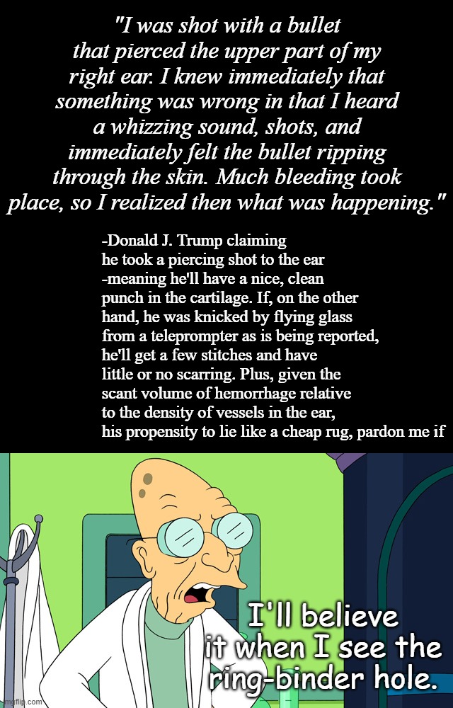 So visus sanguinis? That's when he figured out what was happening? Really? Genius my a--. | "I was shot with a bullet that pierced the upper part of my right ear. I knew immediately that something was wrong in that I heard a whizzing sound, shots, and immediately felt the bullet ripping through the skin. Much bleeding took place, so I realized then what was happening."; -Donald J. Trump claiming he took a piercing shot to the ear -meaning he'll have a nice, clean punch in the cartilage. If, on the other hand, he was knicked by flying glass from a teleprompter as is being reported, he'll get a few stitches and have little or no scarring. Plus, given the scant volume of hemorrhage relative to the density of vessels in the ear, his propensity to lie like a cheap rug, pardon me if; I'll believe it when I see the ring-binder hole. | image tagged in blank black template,judgemental farnsworth,skeptical | made w/ Imgflip meme maker