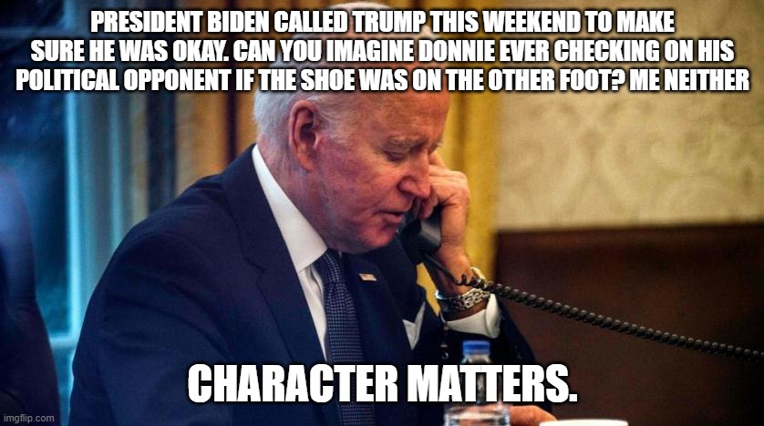 Biden phone call | PRESIDENT BIDEN CALLED TRUMP THIS WEEKEND TO MAKE SURE HE WAS OKAY. CAN YOU IMAGINE DONNIE EVER CHECKING ON HIS POLITICAL OPPONENT IF THE SHOE WAS ON THE OTHER FOOT? ME NEITHER; CHARACTER MATTERS. | image tagged in biden phone call | made w/ Imgflip meme maker