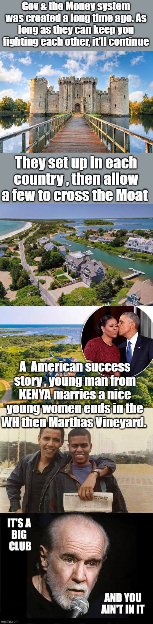 Gov & the Money system was created a long time ago. As long as they can keep you fighting each other, it'll continue; They set up in each country , then allow a few to cross the Moat; A  American success story , young man from KENYA marries a nice young women ends in the WH then Marthas Vineyard. | made w/ Imgflip meme maker
