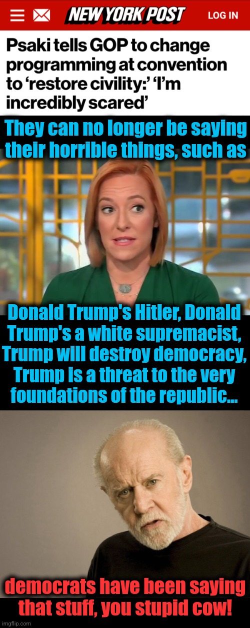 Psaki is "incredibly scared," and a moron | They can no longer be saying their horrible things, such as; Donald Trump's Hitler, Donald
Trump's a white supremacist,
Trump will destroy democracy,
Trump is a threat to the very
foundations of the republic... democrats have been saying that stuff, you stupid cow! | image tagged in george carlin,memes,jen psaki,democrats,joe biden,republican convention | made w/ Imgflip meme maker