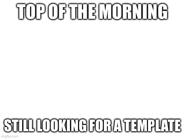 TOP OF THE MORNING; STILL LOOKING FOR A TEMPLATE | made w/ Imgflip meme maker