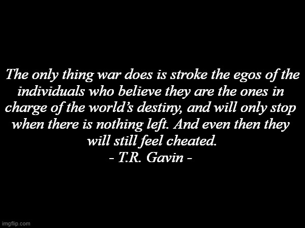 The only thing war does is stroke the egos of the
individuals who believe they are the ones in 
charge of the world’s destiny, and will only stop 
when there is nothing left. And even then they 
will still feel cheated.
- T.R. Gavin - | image tagged in history memes | made w/ Imgflip meme maker