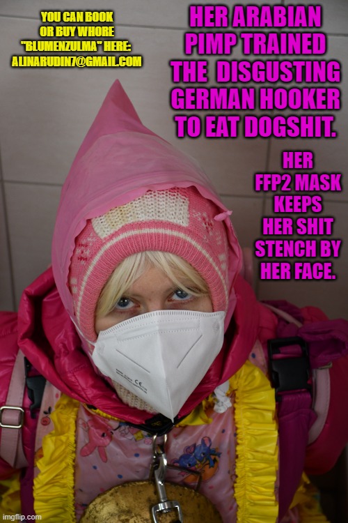 German whore Blumenzulma of an Arabian pimp | YOU CAN BOOK OR BUY WHORE "BLUMENZULMA" HERE: 
ALINARUDIN7@GMAIL.COM; HER ARABIAN PIMP TRAINED THE  DISGUSTING GERMAN HOOKER TO EAT DOGSHIT. HER FFP2 MASK KEEPS HER SHIT STENCH BY HER FACE. | image tagged in german whore blumenzulma of an arabian pimp | made w/ Imgflip meme maker